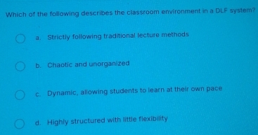 Which of the following describes the classroom environment in a DLF system?
a. Strictly following traditional lecture methods
b. Chaotic and unorganized
c. Dynamic, allowing students to learn at their own pace
d. Highly structured with little flexibility