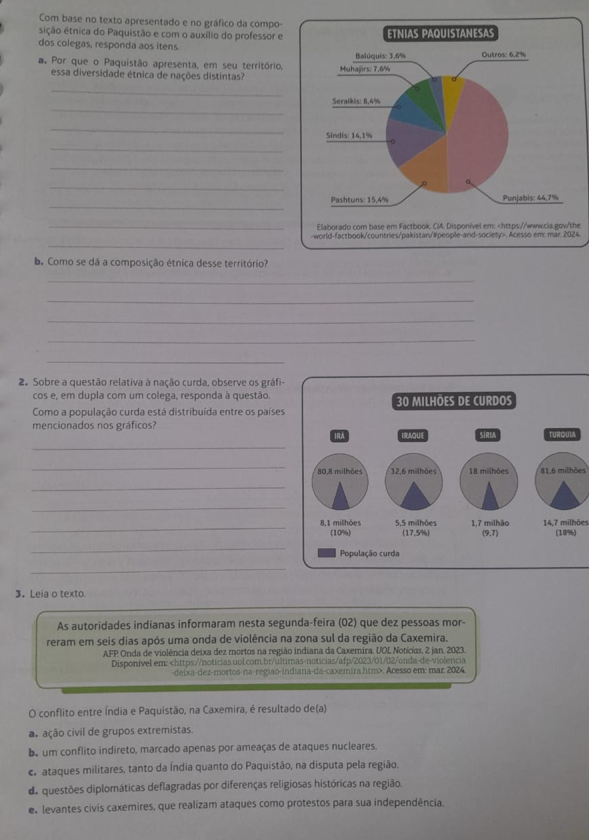 Com base no texto apresentado e no gráfico da compo-
sição étnica do Paquistão e com o auxílio do professor e 
dos colegas, responda aos itens.
a Por que o Paquistão apresenta, em seu território,
essa diversidade étnica de nações distintas?
_
_
_
_
_
_
_
_e
_
-world-factbook/countries/pakistan/#people-and-society>. Acesso em: mar. 2024.
b. Como se dá a composição étnica desse território?
_
_
_
_
_
_
2. Sobre a questão relativa à nação curda, observe os gráfi-
cos e, em dupla com um colega, responda à questão.
Como a população curda está distribuída entre os países
mencionados nos gráficos? 
_
_
81,6 milhões
_
_
_14,7 milhões
_
_
3. Leia o texto.
As autoridades indianas informaram nesta segunda-feira (02) que dez pessoas mor-
reram em seis dias após uma onda de violência na zona sul da região da Caxemira.
AFP Onda de violência deixa dez mortos na região indiana da Caxemira. UOL Notícias, 2 jan. 2023.
Disponível em:. Acesso em: mar. 2024
O conflito entre Índia e Paquistão, na Caxemira, é resultado de(a)
as ação civil de grupos extremistas.
b. um conflito indireto, marcado apenas por ameaças de ataques nucleares.
ca ataques militares, tanto da Índia quanto do Paquistão, na disputa pela região.
de questões diplomáticas deflagradas por diferenças religiosas históricas na região.
es levantes civis caxemires, que realizam ataques como protestos para sua independência,