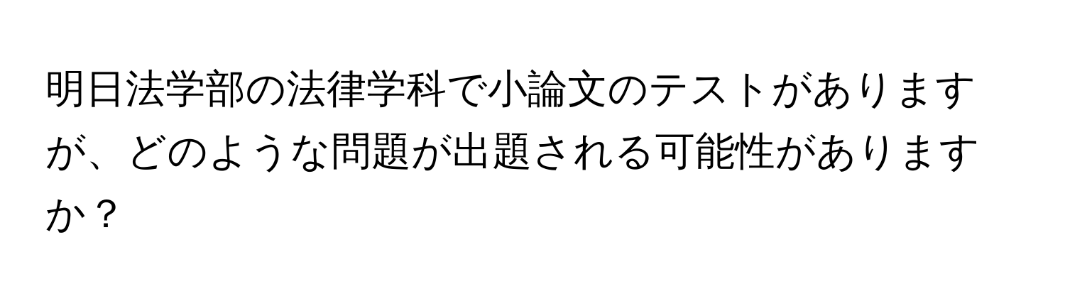 明日法学部の法律学科で小論文のテストがありますが、どのような問題が出題される可能性がありますか？