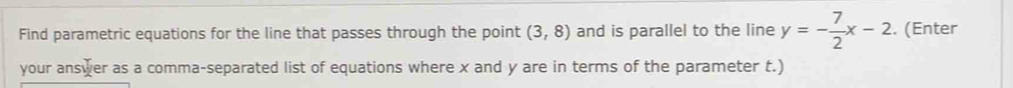 Find parametric equations for the line that passes through the point (3,8) and is parallel to the line y=- 7/2 x-2. (Enter 
your answer as a comma-separated list of equations where x and y are in terms of the parameter t.)