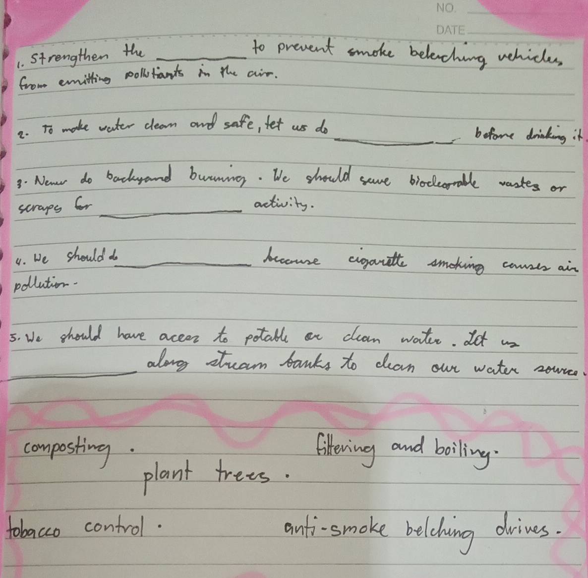 Strengthen the_
to prevent smoke beleching vehicles
from emmitting collitants in the air.
2. To make water clean and safe, fet us do _befome drinking it
3. Newr do backrand buuning. We should seve biodorable wastes or
scraps fr_
activity.
4. We should do_
beome cigantte smoking consts ain
pollution.
5. We should have accer to potall an clean watr. It ws
_along stram banks to can out water zour
composting.
liftering and boiling.
plant trees.
tobacco control. anti-smoke belcdhing drines.