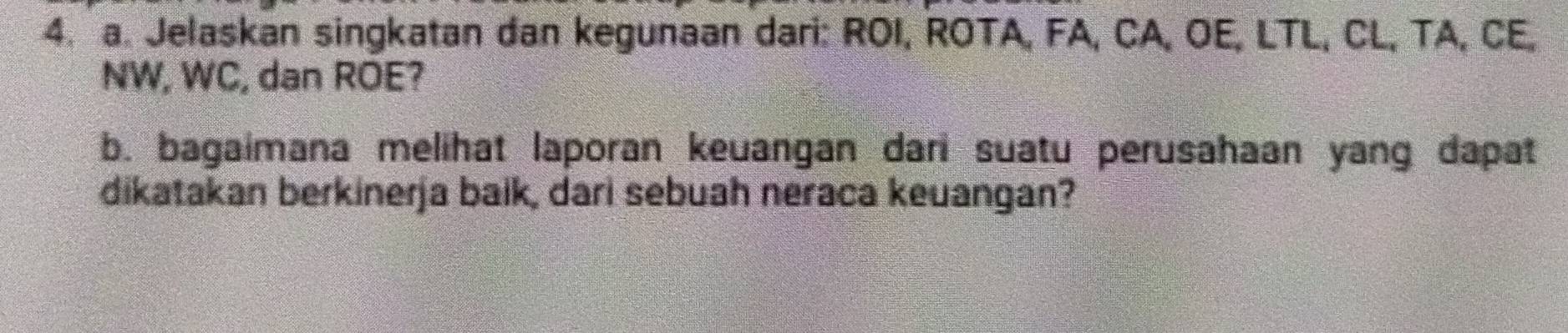 Jelaskan singkatan dan kegunaan dari: ROI, ROTA, FA, CA, OE, LTL, CL, TA, CE,
NW, WC, dan ROE? 
b. bagaimana melihat laporan keuangan dan suatu perusahaan yang dapat 
dikatakan berkinerja baik, dari sebuah neraca keuangan?