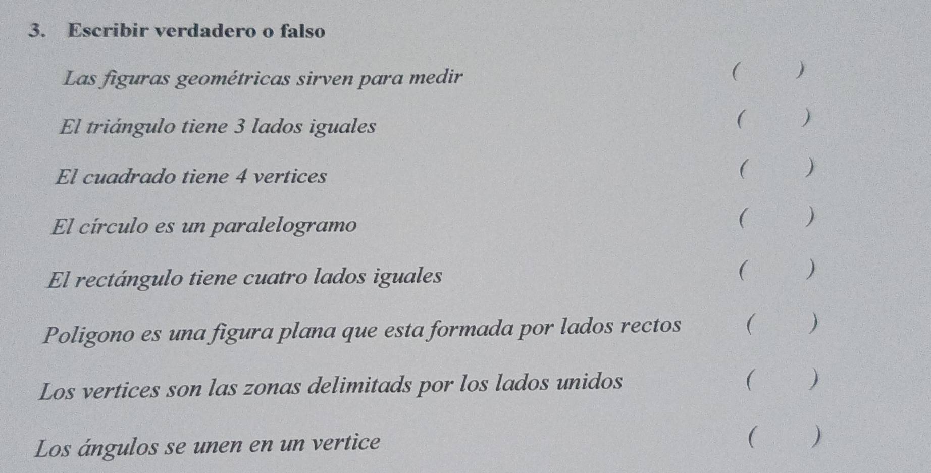 Escribir verdadero o falso 
Las figuras geométricas sirven para medir 
( ) 
El triángulo tiene 3 lados iguales 
( ) 
El cuadrado tiene 4 vertices ( ) 
El círculo es un paralelogramo ( ) 
El rectángulo tiene cuatro lados iguales ( ) 
Poligono es una figura plana que esta formada por lados rectos 
( ) 
Los vertices son las zonas delimitads por los lados unidos 
( ) 
Los ángulos se unen en un vertice 
( )