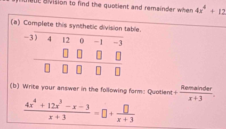 nete aivision to find the quotient and remainder when 4x^4+12
(a) Complete this synthetic division table. 
_ beginarrayr -3encloselongdiv 41200-1-3 □ □ □ □  hline □ □ □ □ endarray
(b) Write your answer in the following form: Quotient + Remainder/x+3 .
 (4x^4+12x^3-x-3)/x+3 =□ + □ /x+3 