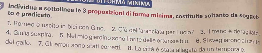 É DI FORMA MINIMA 
Individua e sottolinea le 3 proposizioni di forma minima, costituite soltanto da sogget. 
to e predicato. 
1. Romeo è uscito in bici con Gino. 2. C’è dell'aranciata per Lucio? 3. Il treno è deragliato. 
4. Giulia sospira. 5. Nel mio giardino sono fiorite delle ortensie blu. 6. Si svegliarono al canto 
del gallo. 7. Gli errori sono stati corretti. 8. La città è stata allagata da un temporale.