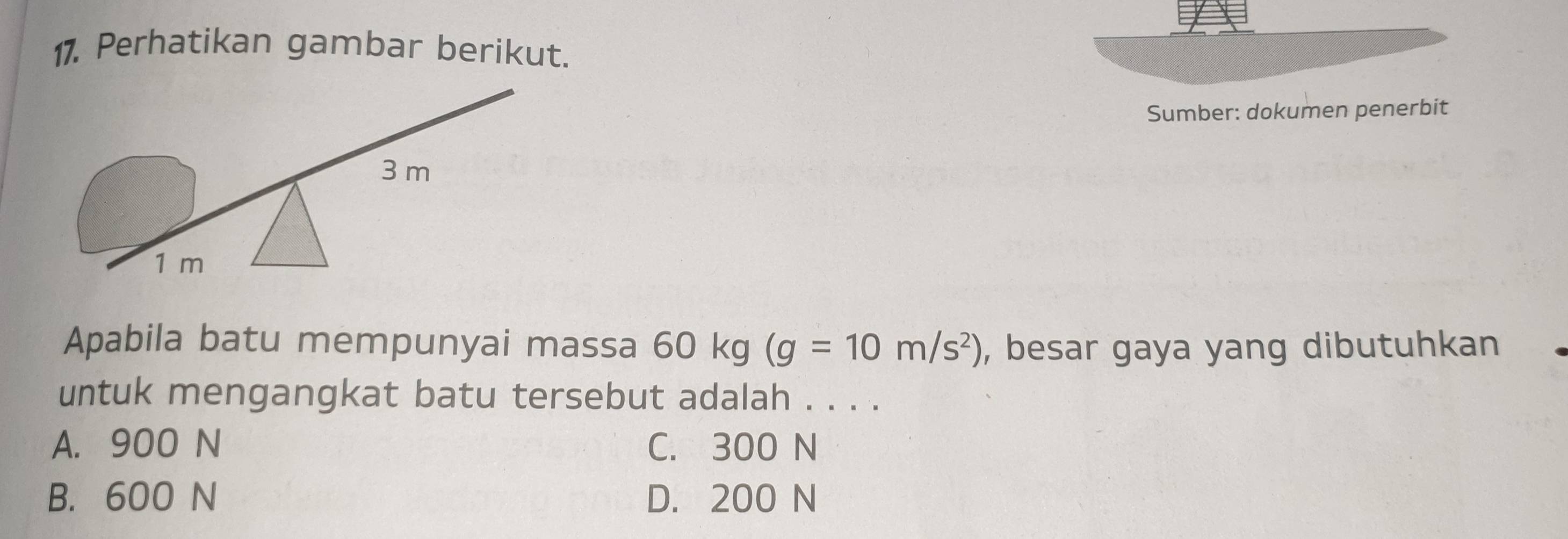 Perhatikan gambar berikut.
Sumber: dokumen penerbit
Apabila batu mempunyai massa 60 kg (g=10m/s^2) , besar gaya yang dibutuhkan
untuk mengangkat batu tersebut adalah . . . .
A. 900 N C. 300 N
B. 600 N D. 200 N