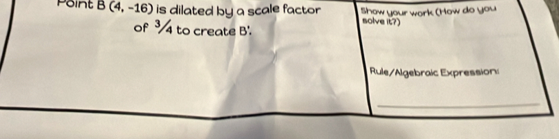 Point B(4,-16) is dilated by a scale factor Show your work (How do you 
solve it?) 
of ³4 to create B'. 
Rule/Algebraic Expression: 
_