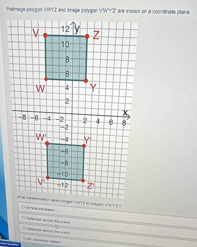 Prelmage polygon VWYZ and image polygon /w° I' are shown on a coordinate plane.
Vertical translation
Reflection across the y-ax|s
Reflection across the x-axis
90° clockwise rotation
vious Question