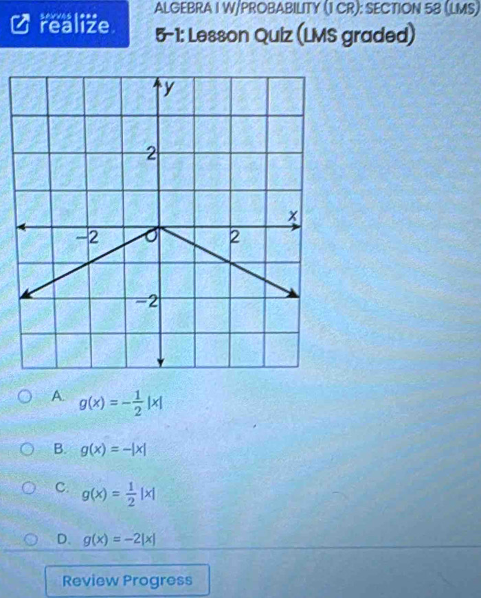 ALGEBRA I W/PROBABILITY (1 CR): SECTION 58 (LMS)
realize 5-1: Lesson Quiz (LMS graded)
A. g(x)=- 1/2 |x|
B. g(x)=-|x|
C. g(x)= 1/2 |x|
D. g(x)=-2|x|
Review Progress