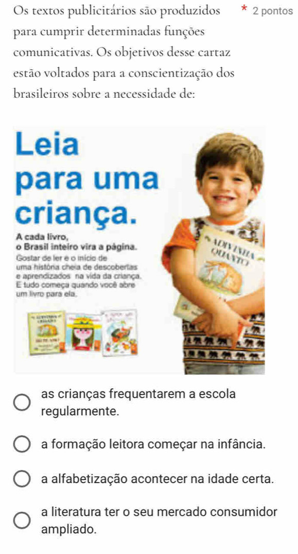 Os textos publicitários são produzidos 2 pontos
para cumprir determinadas funções
comunicativas. Os objetivos desse cartaz
estão voltados para a conscientização dos
brasileiros sobre a necessidade de:
as crianças frequentarem a escola
regularmente.
a formação leitora começar na infância.
a alfabetização acontecer na idade certa.
a literatura ter o seu mercado consumidor
ampliado.