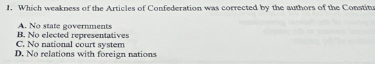 Which weakness of the Articles of Confederation was corrected by the authors of the Constitu
A. No state governments
B. No elected representatives
C. No national court system
D. No relations with foreign nations