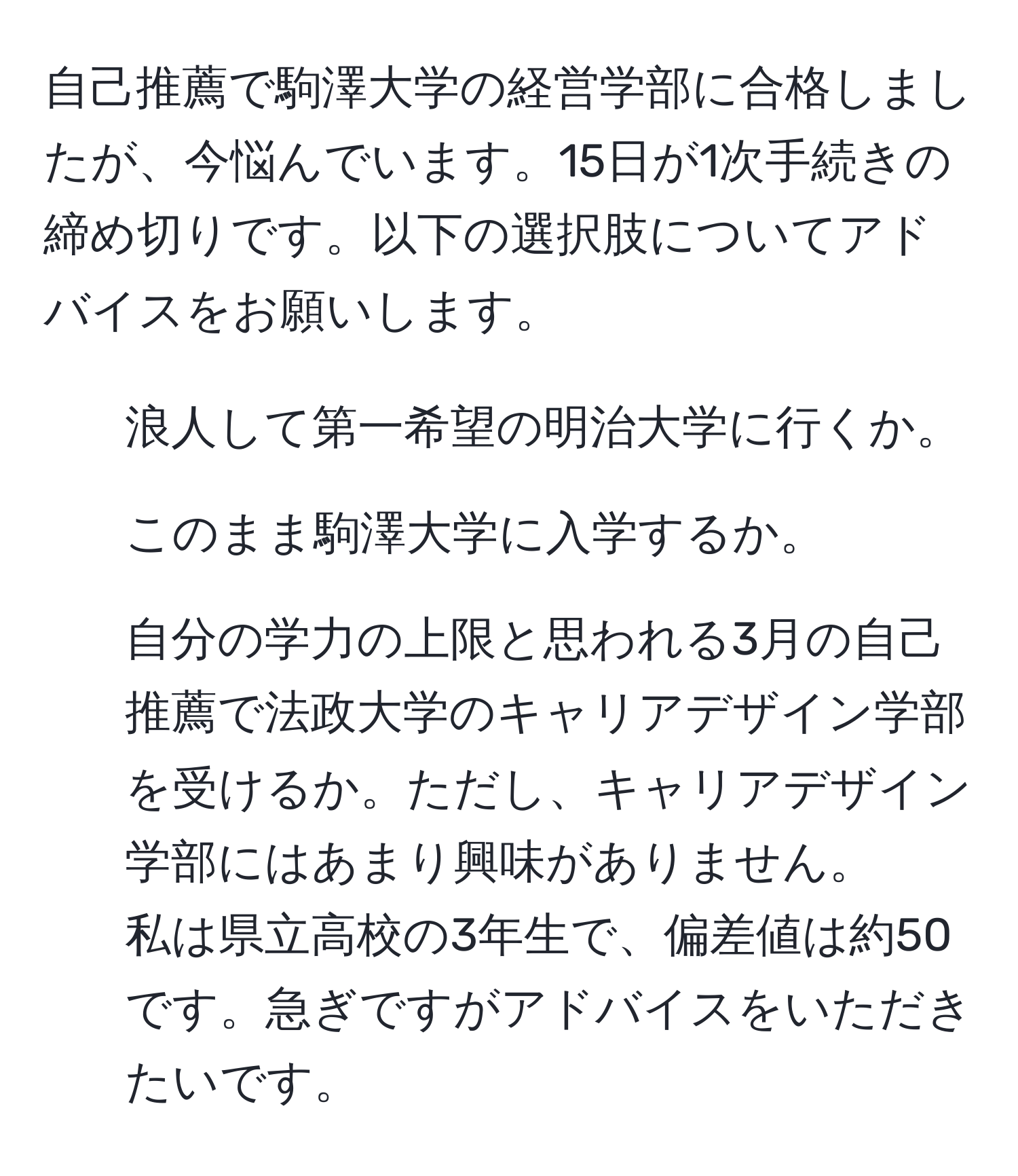 自己推薦で駒澤大学の経営学部に合格しましたが、今悩んでいます。15日が1次手続きの締め切りです。以下の選択肢についてアドバイスをお願いします。  
1. 浪人して第一希望の明治大学に行くか。  
2. このまま駒澤大学に入学するか。  
3. 自分の学力の上限と思われる3月の自己推薦で法政大学のキャリアデザイン学部を受けるか。ただし、キャリアデザイン学部にはあまり興味がありません。  
私は県立高校の3年生で、偏差値は約50です。急ぎですがアドバイスをいただきたいです。