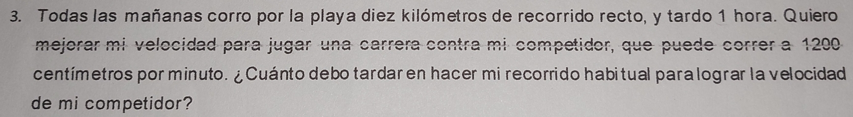 Todas las mañanas corro por la playa diez kilómetros de recorrido recto, y tardo 1 hora. Quiero 
mejorar mi velocidad para jugar una carrera contra mi competidor, que puede correr a 1200
centímetros por minuto. ¿ Cuánto debo tardar en hacer mi recorrido habitual para lograr la velocidad 
de mi competidor?