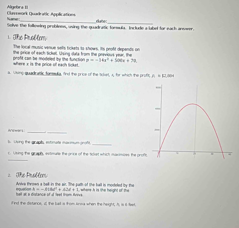 Algebra II 
Classwork Quadratic Applications 
Name:_ date: 
_ 
Solve the following problems, using the quadratic formula. Include a label for each answer. 
1. The Problem: 
The local music venue sells tickets to shows. Its profit depends on 
the price of each ticket. Using data from the previous year, the 
profit can be modeled by the function p=-14x^2+500x+70, 
where x is the price of each ticket. 
a. Using quadratic formula, find the price of the ticket, x, for which the profit, p, is $2,884
_ 
Answers: _ 
b. Using the graph, estimate maximum profit._ 
c. Using the graph, estimate the price of the ticket which maximizes the profi 
_ 
2. The Problem: 
Aniva throws a ball in the air. The path of the ball is modeled by the 
equation h=-.018d^2+.62d+1 , where h is the height of the 
ball at a distance of d feet from Aniva. 
Find the distance, d, the ball is from Aniva when the height, h, is 6 feet.