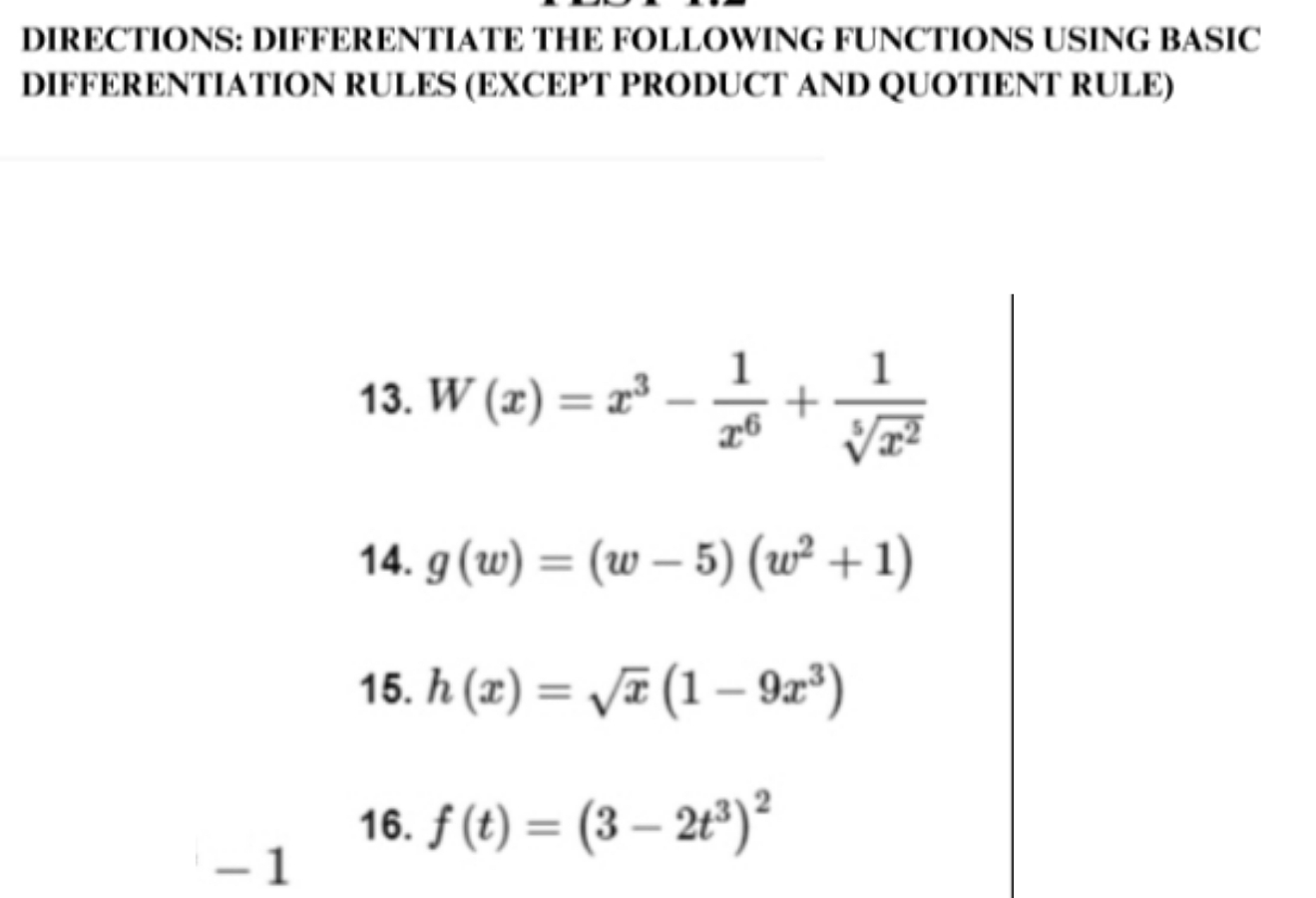 DIRECTIONS: DIFFERENTIATE THE FOLLOWING FUNCTIONS USING BASIC 
DIFFERENTIATION RULES (EXCEPT PRODUCT AND QUOTIENT RULE) 
13. W(x)=x^3- 1/x^6 + 1/sqrt[5](x^2) 
14. g(w)=(w-5)(w^2+1)
15. h(x)=sqrt(x)(1-9x^3)
16. f(t)=(3-2t^3)^2
- 1