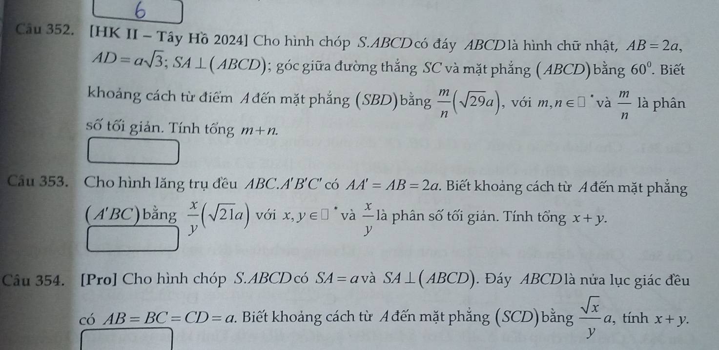 [HK II - Tây Hồ 2024] Cho hình chóp S. ABCD có đáy ABCDlà hình chữ nhật, AB=2a,
AD=asqrt(3); SA⊥ ( ABCD); góc giữa đường thẳng SC và mặt phẳng ( ABCD) bằng 60°. Biết 
khoảng cách từ điểm A đến mặt phẳng (SBD)bằng  m/n (sqrt(29)a) , với n,n∈ □ * và  m/n  là phân 
số tối giản. Tính tổng m+n. 
Câu 353. Cho hình lăng trụ đều ABC.A'' B'C' có AA'=AB=2a 1 . Biết khoảng cách từ A đến mặt phẳng
 x/y (sqrt(21)a)
( A'. BC ) bằng với x, y∈ □ * và  x/y  là phân số tối giản. Tính tổng x+y. 
Câu 354. [Pro] Cho hình chóp S. ABCD có SA= avà SA⊥ (ABCD). Đáy ABCDlà nửa lục giác đều 
có AB=BC=CD=a 2. Biết khoảng cách từ A đến mặt phẳng (SCD)bằng  sqrt(x)/y a. , tính x+y.