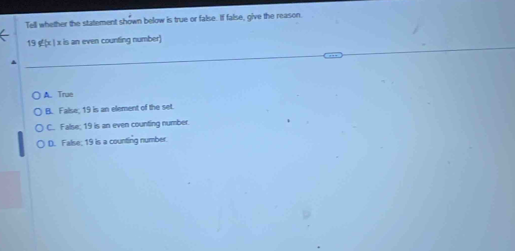 Tell whether the statement shown below is true or false. If false, give the reason.
19 ∉(x | x is an even counting number)
A. True
B. False; 19 is an element of the set.
C. Falise; 19 is an even counting number.
D. False; 19 is a counting number.