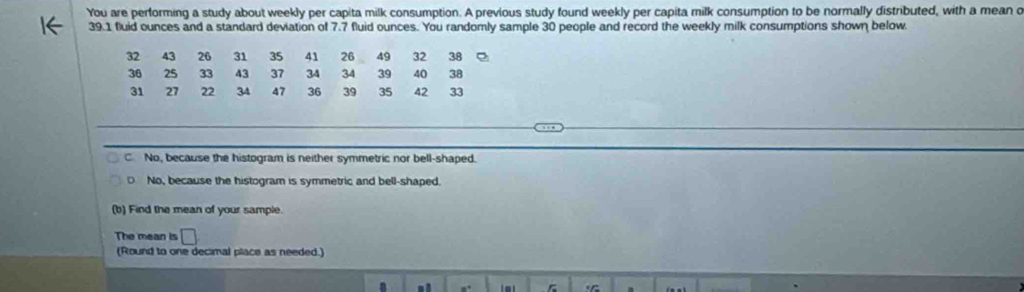 You are performing a study about weekly per capita milk consumption. A previous study found weekly per capita milk consumption to be normally distributed, with a mean o
39.1 fluid ounces and a standard deviation of 7.7 fluid ounces. You randomly sample 30 people and record the weekly milk consumptions shown below.
32 43 26 31 35 41 26 49 32 38
36 25 33 43 37 34 34 39 40 38
31 27 22 34 47 36 39 35 42 33
C No, because the histogram is neither symmetric nor bell-shaped.
D No, because the histogram is symmetric and bell-shaped.
(b) Find the mean of your sample.
The mean is □ 
(Round to one decimal place as needed.)
a ,.