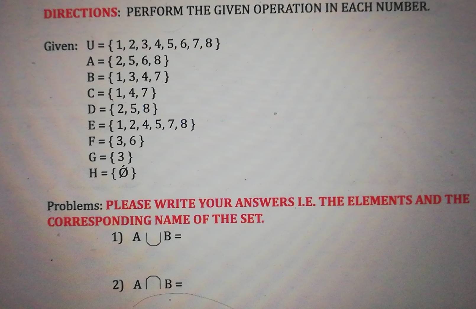 DIRECTIONS: PERFORM THE GIVEN OPERATION IN EACH NUMBER. 
Given: U= 1,2,3,4,5,6,7,8
A= 2,5,6,8
B= 1,3,4,7
C= 1,4,7
D= 2,5,8
E= 1,2,4,5,7,8
F= 3,6
G= 3
H= varnothing 
Problems: PLEASE WRITE YOUR ANSWERS I.E. THE ELEMENTS AND THE 
CORRESPONDING NAME OF THE SET. 
1) A∪ B=
2) A∩ B=