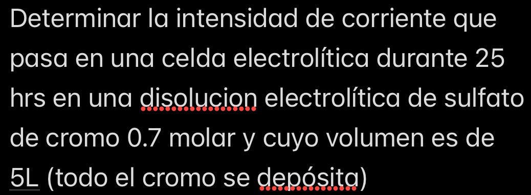 Determinar la intensidad de corriente que 
pasa en una celda electrolítica durante 25
hrs en una disolucion electrolítica de sulfato 
de cromo 0.7 molar y cuyo volumen es de
5L (todo el cromo se depósita)