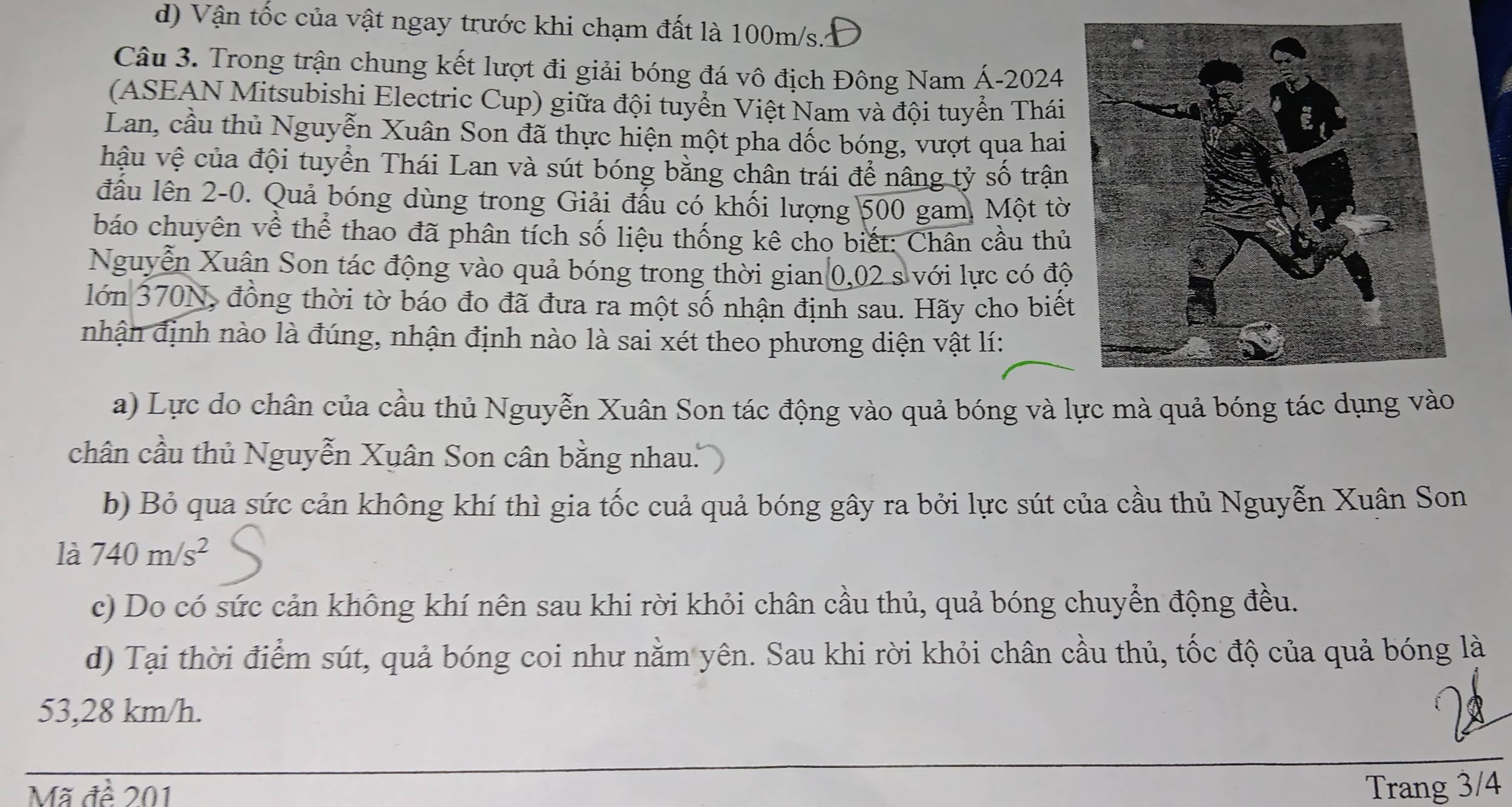 d) Vận tốc của vật ngay trước khi chạm đất là 100m/s.Đ
Câu 3. Trong trận chung kết lượt đi giải bóng đá vô địch Đông Nam Á- 2024
(ASEAN Mitsubishi Electric Cup) giữa đội tuyển Việt Nam và đội tuyển Thái
Lan, cầu thủ Nguyễn Xuân Son đã thực hiện một pha dốc bóng, vượt qua hai
hậu vệ của đội tuyển Thái Lan và sút bóng bằng chân trái để nâng tỷ số trận
đấu lên 2-0. Quả bóng dùng trong Giải đấu có khối lượng 500 gam, Một tờ
báo chuyên về thể thao đã phân tích số liệu thống kê cho biết: Chân cầu thủ
Nguyễn Xuân Son tác động vào quả bóng trong thời gian 0,02 s với lực có độ
lớn 370N, đồng thời tờ báo đo đã đưa ra một số nhận định sau. Hãy cho biết
nhận định nào là đúng, nhận định nào là sai xét theo phương diện vật lí:
a) Lực do chân của cầu thủ Nguyễn Xuân Son tác động vào quả bóng và lực mà quả bóng tác dụng vào
chân cầu thủ Nguyễn Xuân Son cân bằng nhau.
b) Bỏ qua sức cản không khí thì gia tốc cuả quả bóng gây ra bởi lực sút của cầu thủ Nguyễn Xuân Son
là 740m/s^2
c) Do có sức cản không khí nên sau khi rời khỏi chân cầu thủ, quả bóng chuyển động đều.
d) Tại thời điểm sút, quả bóng coi như nằm yên. Sau khi rời khỏi chân cầu thủ, tốc độ của quả bóng là
53, 28 km/h.
Mã đề 201
Trang 3/4