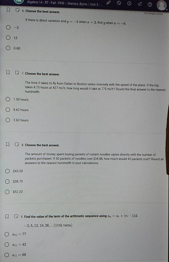 Algebra IA-RT-Fall-PHS -- Stamps, Byron / Unit 3
6. Choose the best answer.
Alt changes saved
If there is direct variation and y=-5 when x=2 , find y when x=-6.
-3
15
0.60
7. Choose the best answer.
The time it takes to fly from Dallas to Boston varies inversely with the speed of the plane. If the trip
takes 4.75 hours at 427 mi/h, how long would it take at 775 mi/h? Round the final answer to the nearest
hundredth.
1.50 hours
8.62 hours
2.62 hours
8. Choose the best answer.
The amount of money spent buying packets of instant noodles varies directly with the number of
packets purchased. If 30 packets of noodles cost $34.88, how much would 45 packets cost? Round all
answers to the nearest hundredth in your calculations.
$43.00
$38.70
$52.20
9. Find the value of the term of the arithmetic sequence using a_n=a_1+(n-1)d
−2, 5, 12, 19, 26, ...(11th term)
a_11=77
a_11=42
a_11=68