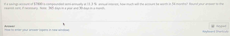 If a savings account of $7800 is compounded semi-annually at 11.3 % annual interest, how much will the account be worth in 54 months? Round your answer to the 
nearest cent, if necessary. Note: 365 days in a year and 30 days in a month. 
Answer Keypad 
How to enter your answer (opens in new window) Keyboard Shortcuts