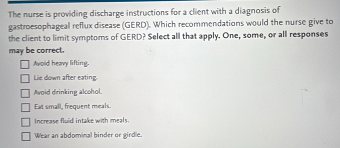 The nurse is providing discharge instructions for a client with a diagnosis of
gastroesophageal reflux disease (GERD). Which recommendations would the nurse give to
the client to limit symptoms of GERD? Select all that apply. One, some, or all responses
may be correct.
Avoid heavy lifting.
Lie down after eating.
Avoid drinking alcohol.
Eat small, frequent meals.
Increase fluid intake with meals.
Wear an abdominal binder or girdle.