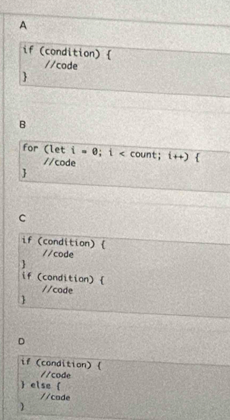 A 
if (condition)  
//code 
 
B 
for (let i=0; i count; i++)  
//code 
 
C 
if (condition)  
//code 
 
if (condition)  
//code 
 
D 
if (condition)  
//code 
 else  
//cade