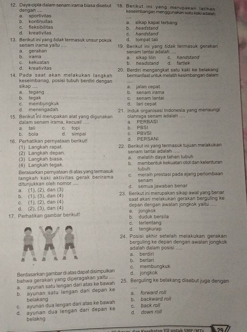 Daya cipta dalam senam irama biasa disebut 18. Berikut ini yang merupakan latihan
dengan .... keseimbangan menggunakan satu kaki adalah
a. sportivitas
b. kontinuitas a. sikap kapal terbang
c. fleksibilitas b. headstand
d. kreativitas c. handstand
13. Berikut ini yang tidak termasuk unsur pokok d. lompat tali
senam irama yaitu .... 19. Berikut ini yang tidak termasuk gerakan
a. gerakan senam lantai adalah
b. irama a. sikap lilin c. handstand
c. kekuatan b. headstand d. fartlek
d. kreativitas 20. Berdiri mengangkat satu kaki ke belakang
14. Pada saat akan melakukan langkah bermanfaat untuk melatih kesimbangan dalam
keseimbanag, posisi tubuh berdiri dengan
sikap .... a. jalan cepat
a. tegang b. senam irama
b. tegak c. senam lantai
c. membungkuk d. lari cepat
d. menengadah 21. Induk organisasi Indonesia yang menaungi
15. Berikut ini merupakan alat yang digunakan olahraga senam adalah ....
dalam senam irama, kecuali .... a. PERBASI
a. tali c. topi b. PBSI
b. bola d. simpai c. PBVSI
16. Perhatikan pernyataan berikut! d PERSANI
(1) Langkah rapat. 22. Berikut ini yang termasuk tujuan melakukan
(2) Langkah depan. senam lantai adalah ....
(3) Langkah biasa. a. melatih daya tahan tubuh
(4) Langkah tegak. b. membentuk kekuatan otot dan kelenturan
Berasarkan pernyataan di atas yang termasuk tubuh
langkah kaki aktivitas gerak berirama c. meraih prestasi pada ajang perlombaan
senam
ditunjukkan oleh nomor ....
a. (1), (2), dan (3) d. semua jawaban benar
b. (1), (3), dan (4) 23. Berikut ini merupakan sikap awal yang benar
c. (1), (2), dan (4) saat akan melakukan gerakan berguling ke
d. (2), (3), dan (4) depan dengan awalan jongkok yaitu ....
a. jongkok
17. Perhatikan gambar berikut! b. duduk bersila
c. terientang
d. tengkurap
24. Posisi akhir setelah melakukan gerakan
berguling ke depan dengan awalan jongkok
adalah dalam posisi ....
a. berdiri
b. berlari
c. membungkuk
Berdasarkan gambar di atas dapat disimpulkan d. jongkok
bahwa gerakan yang diperagakan yaitu ....
a. ayunah satu lengan dari atas ke bawah
25. Berguling ke belakang disebut juga dengan
b. ayunan satu lengan dari depan ke a. forward roll
belakang b. backward roll
c. ayunan dua lengan dari atas ke bawah c. back roll
d. ayunan dua lengan dari depan ke d. down roll
belakng
eseha tan VII u n tu k  SMP / M  s 20