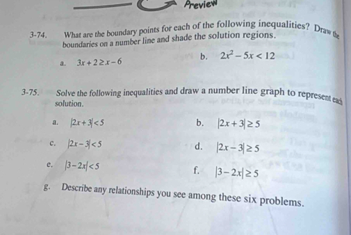 Preview 
3-74. What are the boundary points for each of the following inequalities? Draw the 
boundaries on a number line and shade the solution regions. 
a. 3x+2≥ x-6
b. 2x^2-5x<12</tex> 
3-75. Solve the following inequalities and draw a number line graph to represent ead 
solution. 
a. |2x+3|<5</tex> b. |2x+3|≥ 5
c. |2x-3|<5</tex> d. |2x-3|≥ 5
e. |3-2x|<5</tex> f. |3-2x|≥ 5
g. Describe any relationships you see among these six problems.