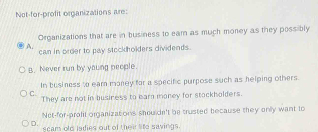 Not-for-profit organizations are:
Organizations that are in business to earn as much money as they possibly
A.
can in order to pay stockholders dividends.
B. Never run by young people.
In business to earn money for a specific purpose such as helping others.
C.
They are not in business to earn money for stockholders.
Not-for-profit organizations shouldn't be trusted because they only want to
D.
scam old ladies out of their life savings.