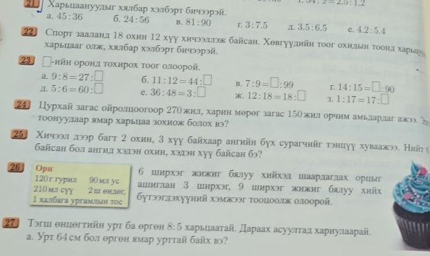 alpha 4:2=2,5:1.2
21 Χарьцаануулыг хялбар хэлбэрт бичээрэй.
a. 45:36 6. 24:56 B. 81:90 r 3:7.5 π. 3.5:6.5 e. 4.2:5.4
22] Слорт зааландΤδохин 12 хуу хичээлдлэж байсан. Χθвгуулдийн τοог охиельιηότοоοонηлдιδхарьцу
харьцааг олж, хялбар хэлбэрт бичээрэй.
23 -ийн оронл τοхирох τоог олоорой.
a. 9:8=27:□ 6. 11:12=44:□ B. 7:9=□ :99 L 14:15=□ :90
5:6=60:□ e. 36:48=3:□ . 12:18=18:□ 3. 1:17=17:□
24] Цурхайзагас ойролоогоор 27Ожиле харин мерθг загас 15Ожил орчим амьларлаг ажэо 
тоонуулаар ямар харьцаа зохиож болох вэ?
25J Χичээл лээр багт 2 охин, 3 хуу байхаар ангийн бух сурагчийг тэнцуу хуваажээ. Нийт
байсан бол ангил хэлэн охин, хэлэн хуу байсан бэ?
26 Opu 6 ширхэг жижиг блуу хийхэдшаардаглах орцы
120ггурил 90 mл yc ашиглан З ширхэ, 9 ширхэг жижиг бялуу хийх
210 mлcɣY 2 ш ендer,
1 халбага ургамлын тоς бутээглэхууний хэмжээг тооцоолж олоорой
27 Тэгш θнцθгтийн урт ба θрген 8:5 харьцаатай. Дараах асуултал хариулаарай.
а. Урт б4см бол ерген ямар урттай байх вэ?