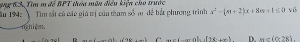 ang 6.3. Tìm m đề BPT thỏa mãn điều kiện cho trưởc
âu 194: Tim tất cả các giá trị của tham số m đề bất phương trình x^2-(m+2)x+8m+1≤ 0 vô
nghiệm.
[0,20] R (,,(x,0)),(28+x) C m∈ (-∈fty ,0]∪ [28+∈fty ) D. m∈ (0:28).