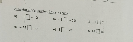 < 
Aufgabe 3: Vergleiche. Setze > oder < 
a)  1□ -12 b) -5□ -5.5 c) -8□ 7
d) -44□ -6 e) 3□ -25 f) 88□ 68