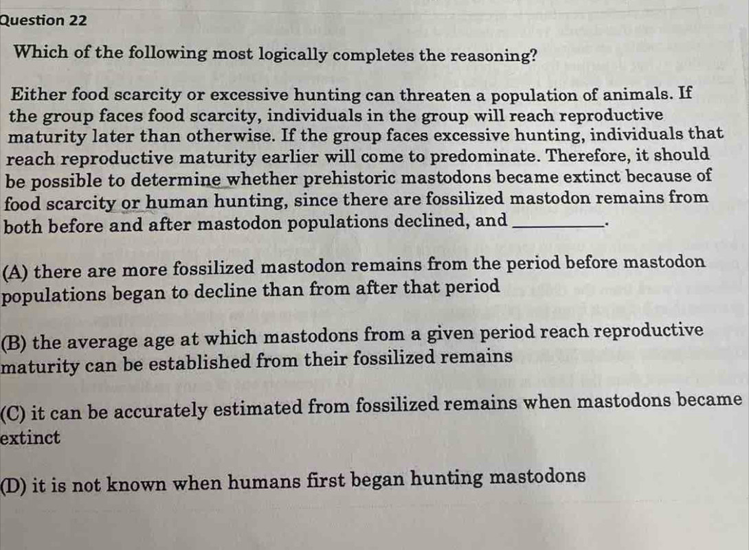 Which of the following most logically completes the reasoning?
Either food scarcity or excessive hunting can threaten a population of animals. If
the group faces food scarcity, individuals in the group will reach reproductive
maturity later than otherwise. If the group faces excessive hunting, individuals that
reach reproductive maturity earlier will come to predominate. Therefore, it should
be possible to determine whether prehistoric mastodons became extinct because of
food scarcity or human hunting, since there are fossilized mastodon remains from
both before and after mastodon populations declined, and_
.
(A) there are more fossilized mastodon remains from the period before mastodon
populations began to decline than from after that period
(B) the average age at which mastodons from a given period reach reproductive
maturity can be established from their fossilized remains
(C) it can be accurately estimated from fossilized remains when mastodons became
extinct
(D) it is not known when humans first began hunting mastodons