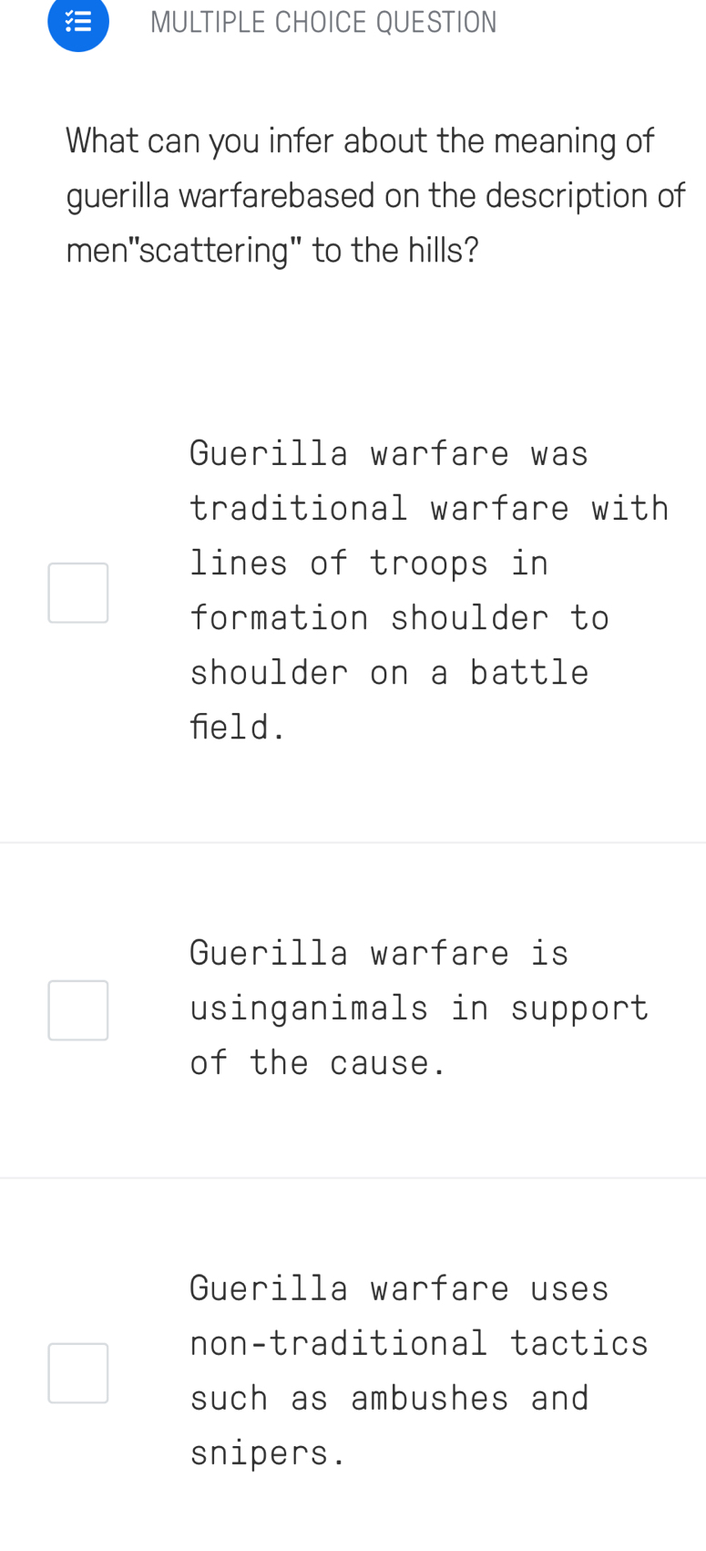 QUESTION
What can you infer about the meaning of
guerilla warfarebased on the description of
men"scattering" to the hills?
Guerilla warfare was
traditional warfare with
lines of troops in
formation shoulder to
shoulder on a battle
field.
Guerilla warfare is
usinganimals in support
of the cause.
Guerilla warfare uses
non-traditional tactics
such as ambushes and 
snipers.