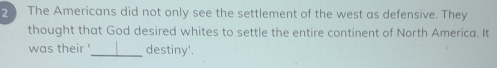 The Americans did not only see the settlement of the west as defensive. They 
thought that God desired whites to settle the entire continent of North America. It 
was their '_ destiny'.