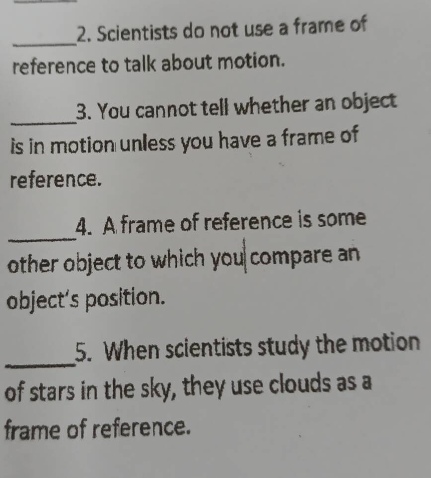 Scientists do not use a frame of 
_ 
reference to talk about motion. 
_ 
3. You cannot tell whether an object 
is in motion unless you have a frame of 
reference. 
_ 
4. A frame of reference is some 
other object to which you compare an 
object’s position. 
_ 
5. When scientists study the motion 
of stars in the sky, they use clouds as a 
frame of reference.