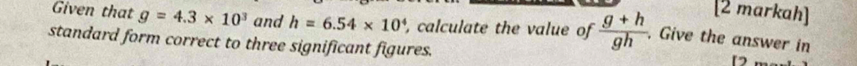 [2 markah] 
Given that g=4.3* 10^3 and h=6.54* 10^4 , calculate the value of  (g+h)/gh  , Give the answer in 
standard form correct to three significant figures. 
D