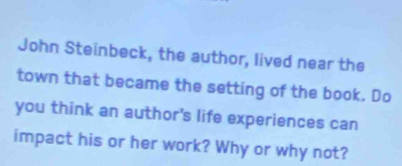 John Steinbeck, the author, lived near the 
town that became the setting of the book. Do 
you think an author's life experiences can 
impact his or her work? Why or why not?