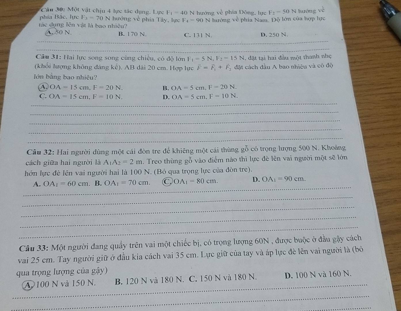 Một vật chịu 4 lực tác dụng. Lực F_1=40N hướng vhat e phía Đông, lực F_2=50N hướng overline c
phía Bắc. lực F_3=70N hướng về phía Tây, lực F_4=90
tác dụng lên vật là bao nhiêu? N hướng về phía Nam. Độ lớn của hợp lực
A. 50 N. B. 170 N. C. 131 N. D. 250 N.
_
Câu 31: Hai lực song song cùng chiều, có độ lớn F_1=5N,F_2=15N , đặt tại hai đầu một thanh nhẹ
(khổi lượng không đáng kể). AB dài 20 cm. Hợp lực vector F=vector F_1+vector F_2 đặt cách đầu A bao nhiêu và có độ
lớn bằng bao nhiêu?
A OA=15cm,F=20N.
B. OA=5cm,F=20N.
_
C. OA=15cm,F=10N. D. OA=5cm.F=10N.
_
_
_
_
Câu 32: Hai người dùng một cái đòn tre để khiêng một cái thùng gỗ có trọng lượng 500 N. Khoảng
cách giữa hai người là A_1A_2=2m. Treo thùng gỗ vào điểm nào thì lực dè lên vai người một sẽ lớn
hớn lực đè lên vai người hai là 100 N. (Bỏ qua trọng lực của đòn tre).
_
A. OA_1=60cm. B. OA_1=70cm. C, OA_1=80cm.
D. OA_1=90cm.
_
_
_
_
Câu 33: Một người đang quầy trên vai một chiếc bị, có trọng lượng 60N , được buộc ở đầu gậy cách
vai 25 cm. Tay người giữ ở đầu kia cách vai 35 cm. Lực giữ của tay và áp lực đè lên vai người là (bỏ
qua trọng lượng của gậy)
_
A. 100 N và 150 N. B. 120 N và 180 N. C. 150 N và 180 N. D. 100 N và 160 N.
_
_