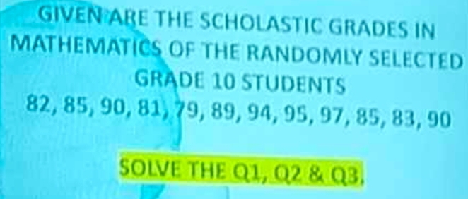 GIVEN ABE THE SCHOLASTIC GRADES IN 
MATHEMATICS OF THE RANDOMLY SELECTED 
GRADE 10 STUDENTS
82, 85, 90, 81, 79, 89, 94, 95, 97, 85, 83, 90
SOLVE THE Q1, Q2 & Q3.