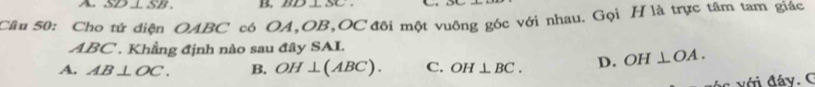 A SD ⊥ SB. B S 
Câu 50: Cho tứ diện OABC có OA, OB, OC đôi một vuông góc với nhau. Gọi H là trực tâm tam giác
ABC. Khẳng định nào sau đây SAI.
A. AB⊥ OC. B. OH⊥ (ABC). C. OH⊥ BC. D. OH⊥ OA.
c với đáy. C