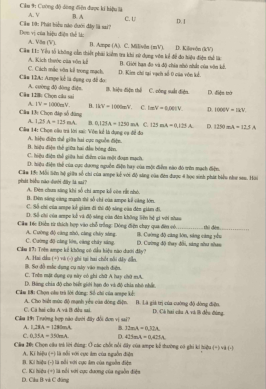 Cường độ dòng điện được kí hiệu là
A. V B. A
C. U D. I
Câu 10: Phát biểu nào dưới đây là sai?
Đơn vị của hiệu điện thế là:
A. Vôn (V). B. Ampe (A). C. Milivôn (mV). D. Kilovôn (kV)
Câu 11: Yếu tố không cần thiết phải kiểm tra khi sử dụng vôn kế để đo hiệu điện thế là:
A. Kích thước của vôn kế B. Giới hạn đo và độ chia nhỏ nhất của vôn kế.
C. Cách mắc vôn kế trong mạch. D. Kim chỉ tại vạch số 0 của vôn kế.
Câu 12A: Ampe kế là dụng cụ đề đo:
A. cường độ dòng điện. B. hiệu điện thế C. công suất điện. D. điện trở
Câu 12B: Chọn câu sai
A. 1V=1000mV. B. 1kV=1000mV. C. 1mV=0,001V. D. 1000V=1kV.
Câu 13: Chọn đáp số đúng
A. 1,25A=125mA. B. 0,125A=1250mA C. 125mA=0,125A. D. 1250mA=12,5A
Câu 14: Chọn câu trả lời sai: Vôn kế là dụng cụ đề đo
A. hiệu điện thế giữa hai cực nguồn điện.
B. hiệu điện thế giữa hai đầu bóng đèn.
C. hiệu điện thế giữa hai điểm của một đoạn mạch.
D. hiệu điện thể của cực dương nguồn điện hay của một điểm nào đó trên mạch điện.
Câu 15: Mối liên hệ giữa số chỉ của ampe kế với độ sáng của đèn được 4 học sinh phát biểu như sau. Hỏi
phát biểu nào dưới đây là sai?
A. Đèn chưa sáng khi số chỉ ampe kế còn rất nhỏ.
B. Đèn sáng càng mạnh thì số chỉ của ampe kế càng lớn.
C. Số chỉ của ampe kế giảm đi thì độ sáng của đèn giảm đi.
D. Số chỉ của ampe kế và độ sáng của đèn không liên hệ gì với nhau
Câu 16: Điền từ thích hợp vào chỗ trống: Dòng điện chạy qua đèn có_ thì đèn_
A. Cường độ càng nhỏ, càng cháy sáng. B. Cường độ càng lớn, sáng càng yếu
C. Cường độ càng lớn, cảng cháy sáng. D. Cường độ thay đổi, sáng như nhau
Câu 17: Trên ampe kế không có dấu hiệu nào dưới đây?
A. Hai dấu (+) và (-) ghi tại hai chốt nối dây dẫn.
B. Sơ đồ mắc dụng cụ này vào mạch điện.
C. Trên mặt dụng cụ này có ghi chữ A hay chữ mA.
D. Bảng chia độ cho biết giới hạn đo và độ chia nhỏ nhất.
Câu 18: Chọn câu trả lời đúng: Số chi của ampe kế:
A. Cho biết mức độ mạnh yếu của dòng điện. B. Là giá trị của cường độ dòng điện.
C. Cả hai câu A và B đều sai. D. Cả hai câu A và B đều đúng.
Câu 19: Trường hợp nào dưới đây đồi đơn vị sai?
A. 1,28A=1280mA. B. 32mA=0,32A.
C. 0,35A=350mA. D. 425mA=0,425A.
Câu 20: Chọn câu trả lời đúng: Ở các chốt nối dây của ampe kế thường có ghi kí hiệu (+) và (-)
A. Kí hiệu (+) là nối với cực âm của nguồn điện
B. Kí hiệu (-) là nối với cực âm của nguồn điện
C. Kí hiệu (+) là nối với cực dương của nguồn điện
D. Câu B và C đúng