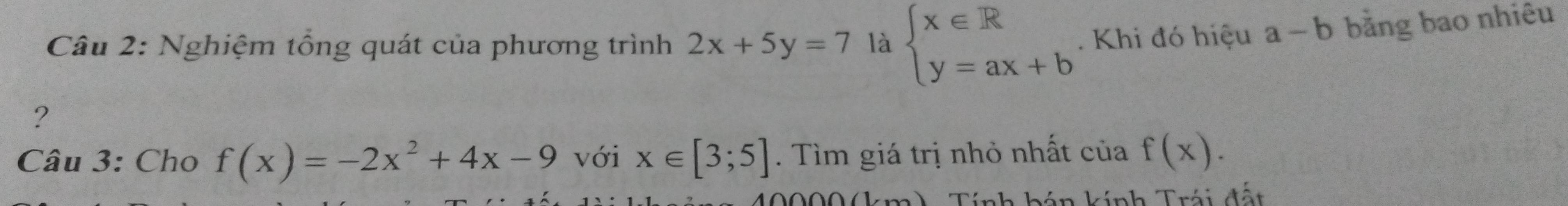 Nghiệm tổng quát của phương trình 2x+5y=7 là beginarrayl x∈ R y=ax+bendarray. Khi đó hiệu a-b bằng bao nhiêu 
? 
Câu 3: Cho f(x)=-2x^2+4x-9 với x∈ [3;5]. Tìm giá trị nhỏ nhất của f(x).
40000(km). Tính bán kính Trái đất