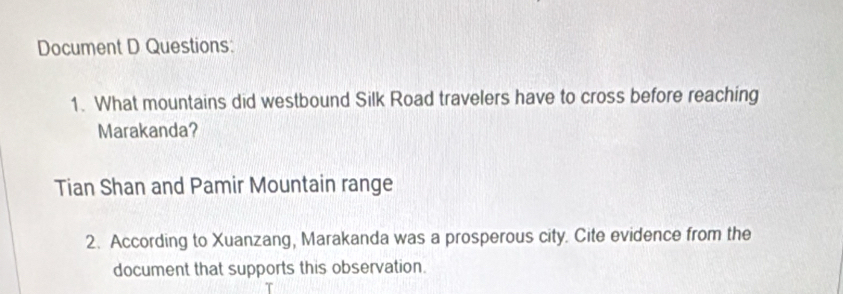 Document D Questions: 
1. What mountains did westbound Silk Road travelers have to cross before reaching 
Marakanda? 
Tian Shan and Pamir Mountain range 
2. According to Xuanzang, Marakanda was a prosperous city. Cite evidence from the 
document that supports this observation.