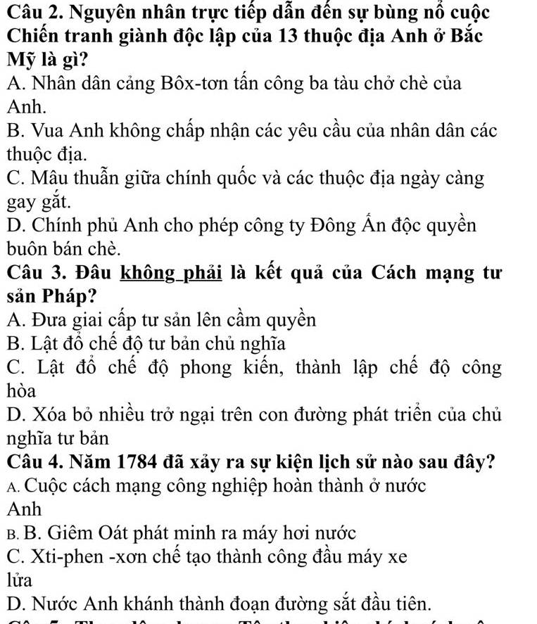 Nguyên nhân trực tiếp dẫn đến sự bùng nổ cuộc
Chiến tranh giành độc lập của 13 thuộc địa Anh ở Bắc
Mỹ là gì?
A. Nhân dân cảng Bôx-tơn tần công ba tàu chở chè của
Anh.
B. Vua Anh không chấp nhận các yêu cầu của nhân dân các
thuộc địa.
C. Mâu thuẫn giữa chính quốc và các thuộc địa ngày càng
gay gắt.
D. Chính phủ Anh cho phép công ty Đông Ấn độc quyền
buôn bán chè.
Câu 3. Đâu không_phải là kết quả của Cách mạng tư
sản Pháp?
A. Đưa giai cấp tư sản lên cầm quyền
B. Lật đổ chế độ tư bản chủ nghĩa
C. Lật đổ chế độ phong kiến, thành lập chế độ công
hòa
D. Xóa bỏ nhiều trở ngại trên con đường phát triền của chủ
nghĩa tư bản
Câu 4. Năm 1784 đã xảy ra sự kiện lịch sử nào sau đây?
A. Cuộc cách mạng công nghiệp hoàn thành ở nước
Anh
B. B. Giêm Oát phát minh ra máy hơi nước
C. Xti-phen -xơn chế tạo thành công đầu máy xe
lửa
D. Nước Anh khánh thành đoạn đường sắt đầu tiên.