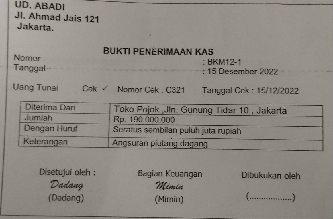 UD. ABADI 
Jl. Ahmad Jais 121
Jakarta. 
BUKTI PENERIMAAN KAS 
Nomor 
: BKM12-1 
Tanggal
15 Desember 2022
Uang Tunai Cek Nomor Cek : C321 Tanggal Cek : 15/12/2022
Disetujui oleh : Bagian Keuangan Dibukukan oleh 
Mimin 
( 
(Dadang) (Mimin) _)