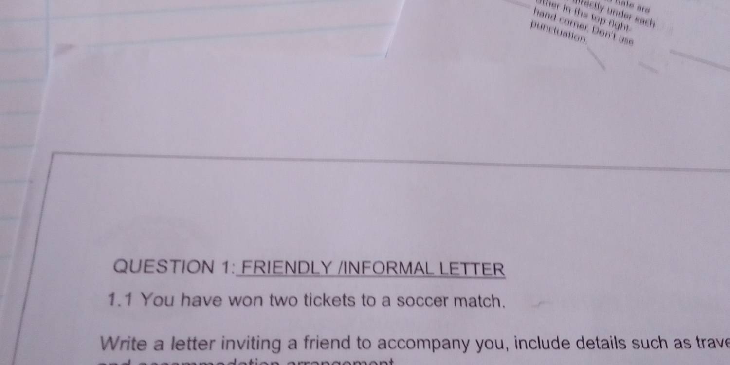 Hate arø 
Jlrectly under each 
ther in the top right 
hand corner. Don't use 
puncluation. 
_ 
QUESTION 1: FRIENDLY /INFORMAL LETTER 
1.1 You have won two tickets to a soccer match. 
Write a letter inviting a friend to accompany you, include details such as trave